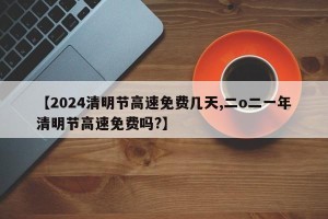 【2024清明节高速免费几天,二o二一年清明节高速免费吗?】