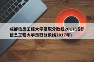 成都信息工程大学录取分数线2017(成都信息工程大学录取分数线2017年)