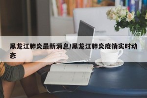 黑龙江肺炎最新消息/黑龙江肺炎疫情实时动态