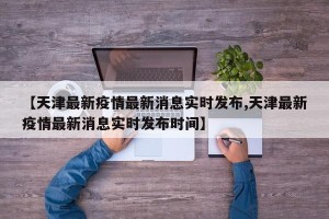 【天津最新疫情最新消息实时发布,天津最新疫情最新消息实时发布时间】