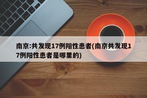 南京:共发现17例阳性患者(南京共发现17例阳性患者是哪里的)