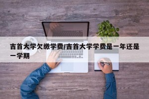 吉首大学欠缴学费/吉首大学学费是一年还是一学期