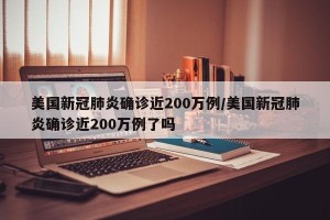 美国新冠肺炎确诊近200万例/美国新冠肺炎确诊近200万例了吗