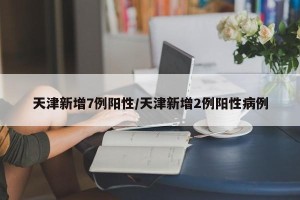 天津新增7例阳性/天津新增2例阳性病例