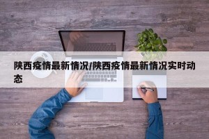陕西疫情最新情况/陕西疫情最新情况实时动态