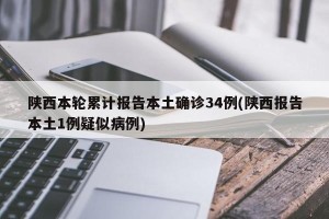 陕西本轮累计报告本土确诊34例(陕西报告本土1例疑似病例)
