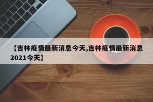 【吉林疫情最新消息今天,吉林疫情最新消息2021今天】