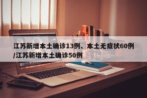 江苏新增本土确诊13例、本土无症状60例/江苏新增本土确诊50例