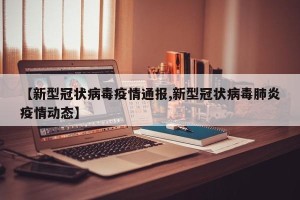 【新型冠状病毒疫情通报,新型冠状病毒肺炎疫情动态】