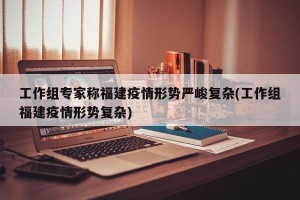 工作组专家称福建疫情形势严峻复杂(工作组福建疫情形势复杂)