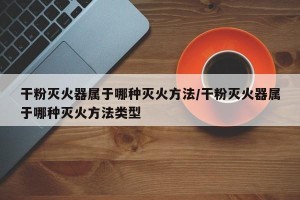干粉灭火器属于哪种灭火方法/干粉灭火器属于哪种灭火方法类型