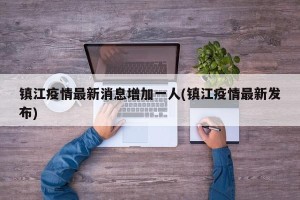 镇江疫情最新消息增加一人(镇江疫情最新发布)