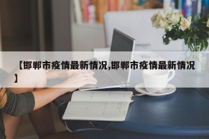【邯郸市疫情最新情况,邯郸市疫情最新情况】