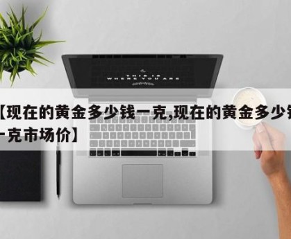 【现在的黄金多少钱一克,现在的黄金多少钱一克市场价】
