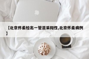 【北京怀柔检出一管混采阳性,北京怀柔病例】