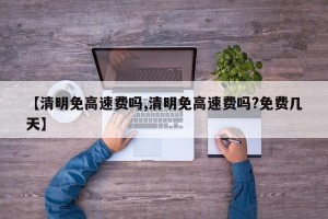 【清明免高速费吗,清明免高速费吗?免费几天】