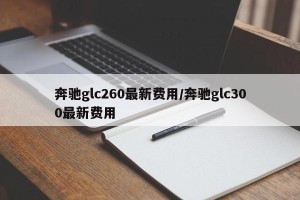 奔驰glc260最新费用/奔驰glc300最新费用