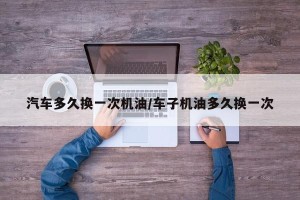 汽车多久换一次机油/车子机油多久换一次