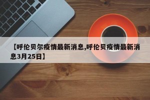 【呼伦贝尔疫情最新消息,呼伦贝疫情最新消息3月25日】