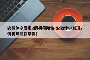 安徽休宁发现2例初筛阳性(安徽休宁发现2例初筛阳性病例)
