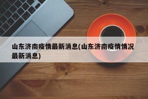 山东济南疫情最新消息(山东济南疫情情况 最新消息)