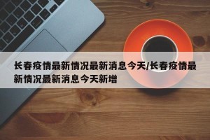 长春疫情最新情况最新消息今天/长春疫情最新情况最新消息今天新增