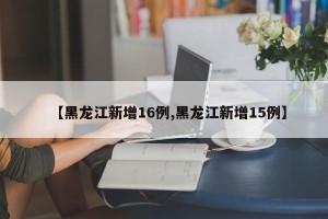 【黑龙江新增16例,黑龙江新增15例】