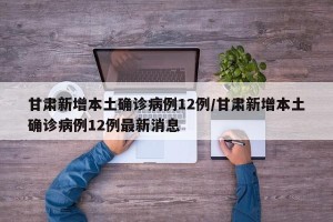 甘肃新增本土确诊病例12例/甘肃新增本土确诊病例12例最新消息