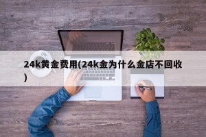 24k黄金费用(24k金为什么金店不回收)