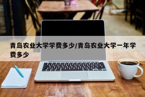 青岛农业大学学费多少/青岛农业大学一年学费多少