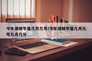 今年清明节是几月几号/今年清明节是几月几号几点几分