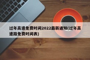 过年高速免费时间2022最新通知(过年高速路免费时间表)