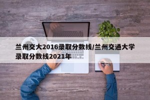 兰州交大2016录取分数线/兰州交通大学录取分数线2021年