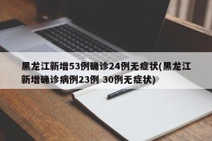 黑龙江新增53例确诊24例无症状(黑龙江新增确诊病例23例 30例无症状)