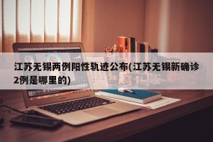 江苏无锡两例阳性轨迹公布(江苏无锡新确诊2例是哪里的)