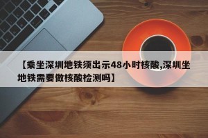 【乘坐深圳地铁须出示48小时核酸,深圳坐地铁需要做核酸检测吗】