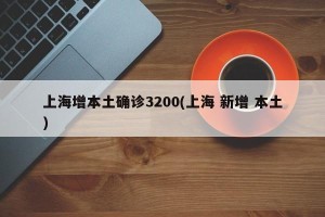 上海增本土确诊3200(上海 新增 本土)