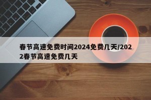 春节高速免费时间2024免费几天/2022春节高速免费几天