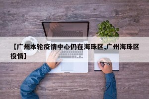 【广州本轮疫情中心仍在海珠区,广州海珠区役情】