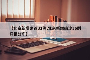 【北京新增确诊31例,北京新增确诊36例详情公布】