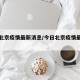 今日北京疫情最新消息/今日北京疫情最新报道