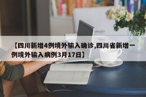 【四川新增4例境外输入确诊,四川省新增一例境外输入病例3月17日】