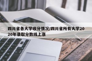 四川省各大学收分情况/四川省所有大学2020年录取分数线上涨
