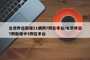 北京昨日新增11病例7例在丰台/北京昨日7例新增中5例在丰台