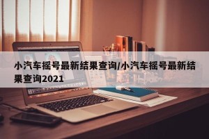 小汽车摇号最新结果查询/小汽车摇号最新结果查询2021