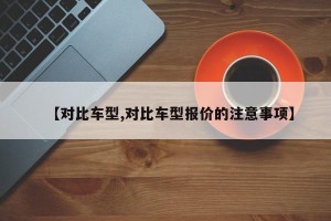【对比车型,对比车型报价的注意事项】