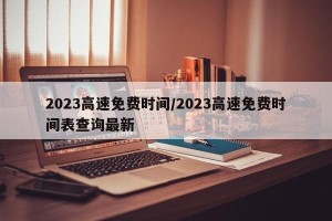 2023高速免费时间/2023高速免费时间表查询最新