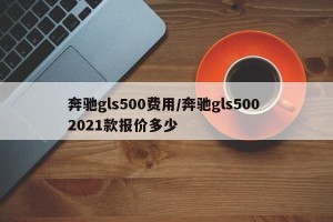 奔驰gls500费用/奔驰gls500 2021款报价多少