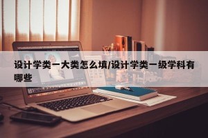 设计学类一大类怎么填/设计学类一级学科有哪些