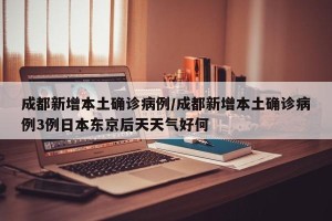 成都新增本土确诊病例/成都新增本土确诊病例3例日本东京后天天气好何